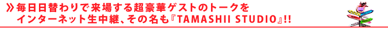 毎日日替わりで来場する超豪華ゲストのトークをインターネット生中継、その名も『TAMASHII STUDIO』!!