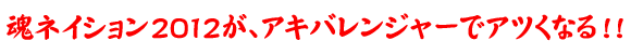 魂ネイション2012が、アキバレンジャーでアツくなる！！