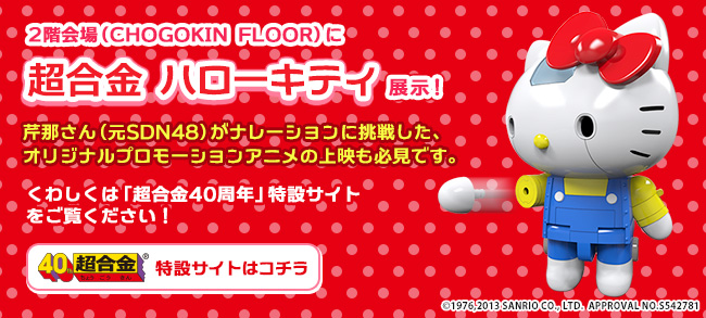 ２階会場（CHOGOKIN FLOOR）に超合金 ハローキティ展示！芹那さん（元SDN48）がナレーションに挑戦した、オリジナルプロモーションアニメの上映も必見です。くわしくは「超合金４０周年」特設サイトをご覧ください！
